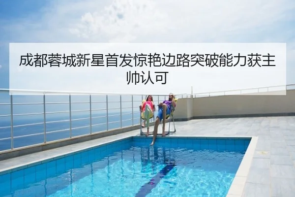 成都蓉城新星首发惊艳边路突破能力获主帅认可