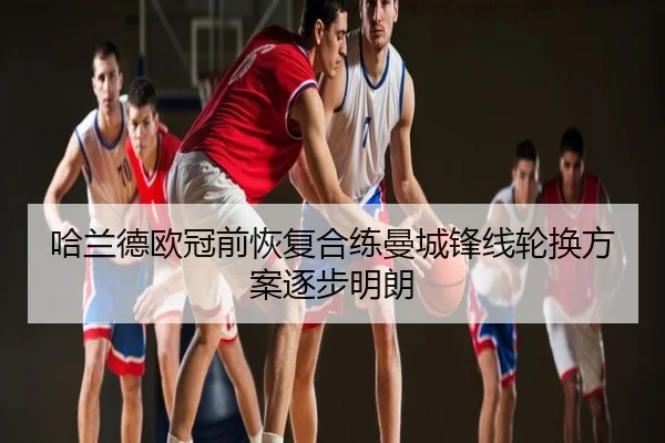 哈兰德欧冠前恢复合练曼城锋线轮换方案逐步明朗