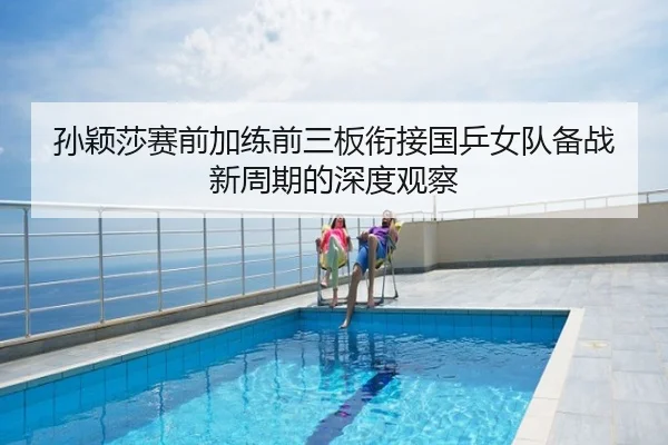 孙颖莎赛前加练前三板衔接国乒女队备战新周期的深度观察
